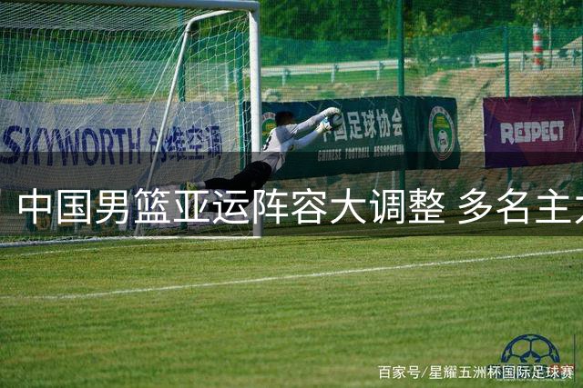 中国男篮亚运阵容大调整 多名主力缺席引热议
