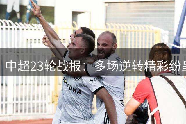中超23轮战报：多场逆转精彩纷呈 国安蓉城携手告捷