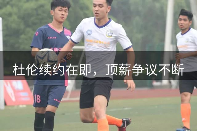 杜伦续约在即，顶薪争议不断