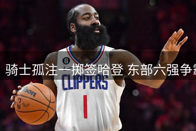 骑士孤注一掷签哈登 东部六强争霸或现50胜无缘前四怪象